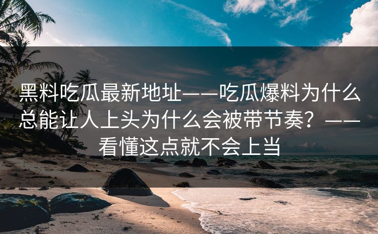 黑料吃瓜最新地址——吃瓜爆料为什么总能让人上头为什么会被带节奏？——看懂这点就不会上当