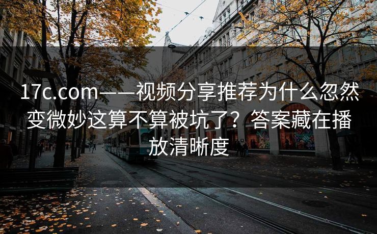 17c.com——视频分享推荐为什么忽然变微妙这算不算被坑了？答案藏在播放清晰度