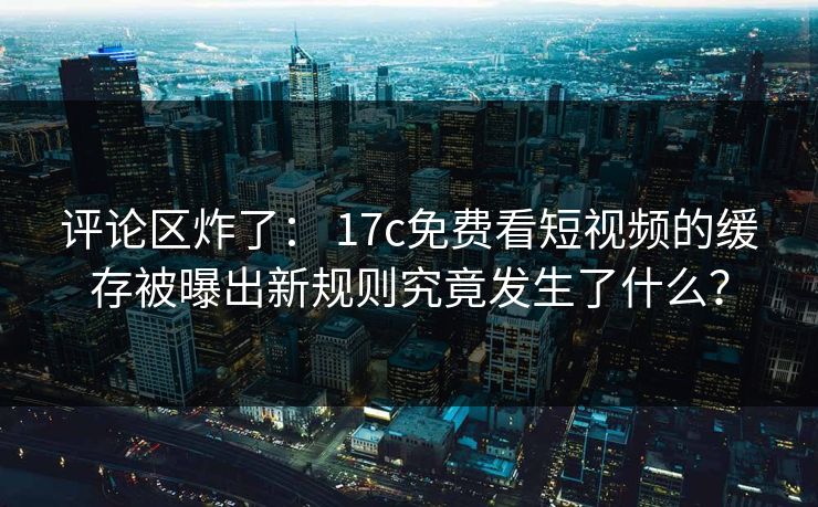 评论区炸了： 17c免费看短视频的缓存被曝出新规则究竟发生了什么？
