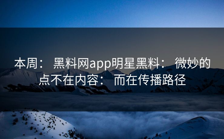 本周： 黑料网app明星黑料： 微妙的点不在内容： 而在传播路径