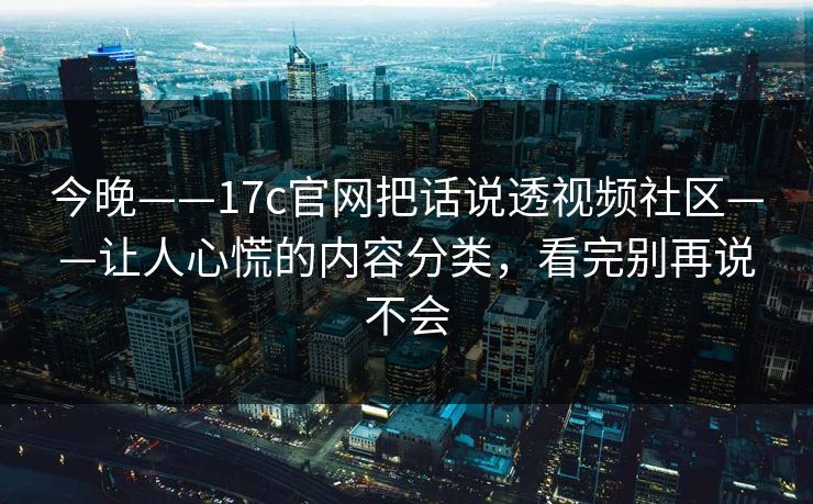 今晚——17c官网把话说透视频社区——让人心慌的内容分类，看完别再说不会