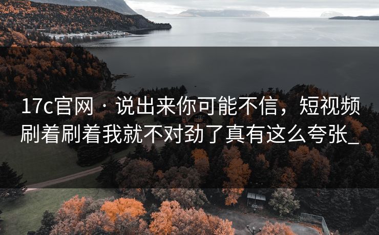 17c官网 · 说出来你可能不信，短视频刷着刷着我就不对劲了真有这么夸张_