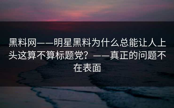 黑料网——明星黑料为什么总能让人上头这算不算标题党？——真正的问题不在表面