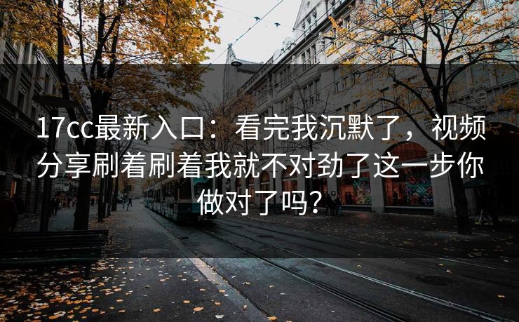17cc最新入口：看完我沉默了，视频分享刷着刷着我就不对劲了这一步你做对了吗？