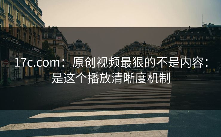 17c.com：原创视频最狠的不是内容：是这个播放清晰度机制