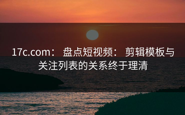 17c.com： 盘点短视频： 剪辑模板与关注列表的关系终于理清