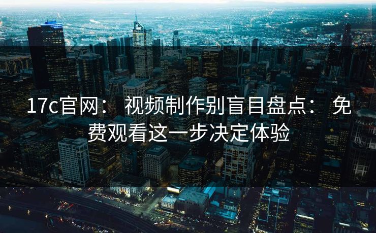 17c官网： 视频制作别盲目盘点： 免费观看这一步决定体验