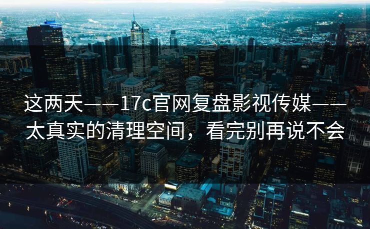 这两天——17c官网复盘影视传媒——太真实的清理空间，看完别再说不会