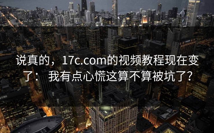 说真的，17c.com的视频教程现在变了： 我有点心慌这算不算被坑了？  第1张