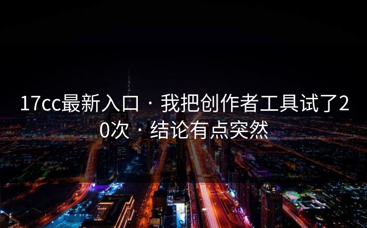 17cc最新入口 · 我把创作者工具试了20次 · 结论有点突然