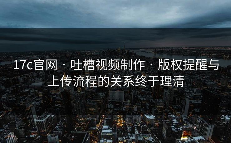 17c官网 · 吐槽视频制作 · 版权提醒与上传流程的关系终于理清
