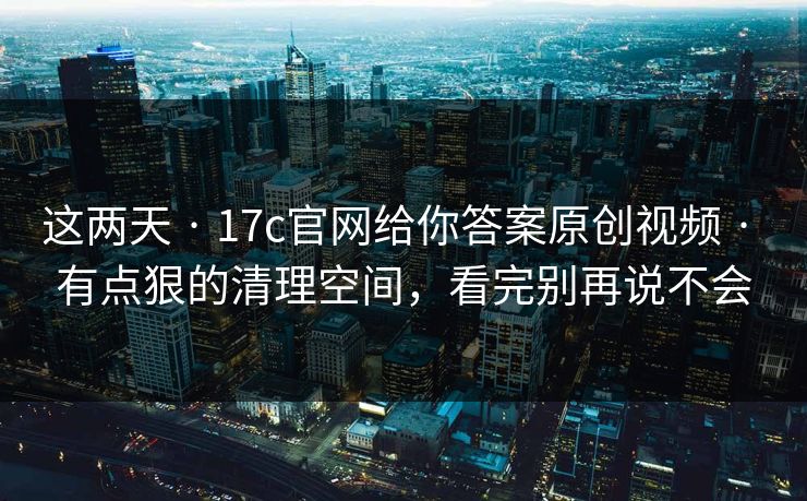 这两天 · 17c官网给你答案原创视频 · 有点狠的清理空间，看完别再说不会