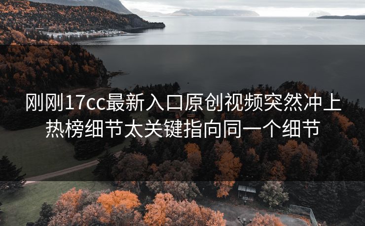 刚刚17cc最新入口原创视频突然冲上热榜细节太关键指向同一个细节