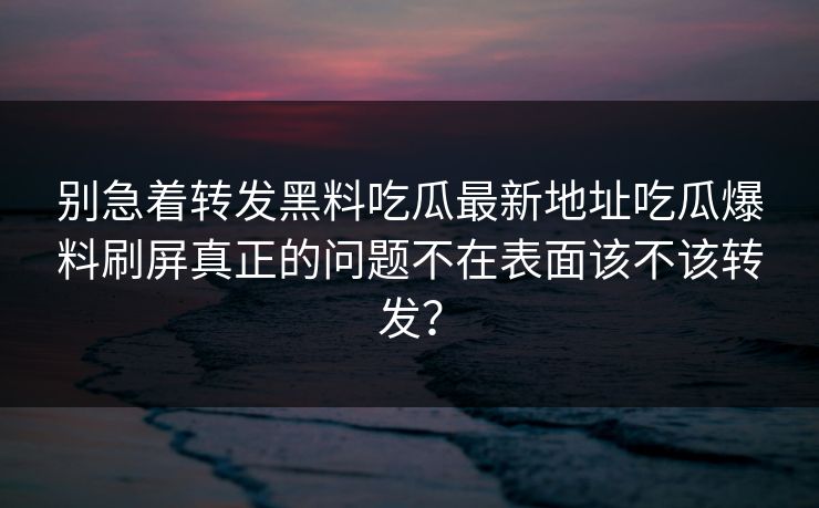 别急着转发黑料吃瓜最新地址吃瓜爆料刷屏真正的问题不在表面该不该转发？  第1张