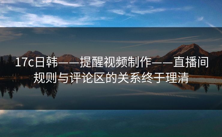 17c日韩——提醒视频制作——直播间规则与评论区的关系终于理清