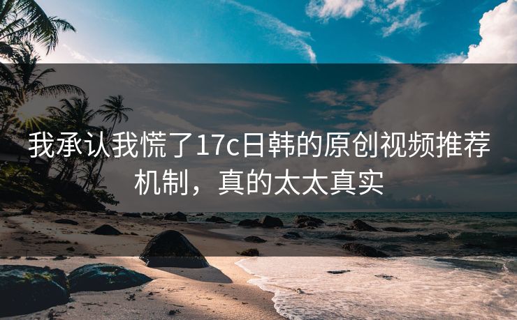 我承认我慌了17c日韩的原创视频推荐机制，真的太太真实