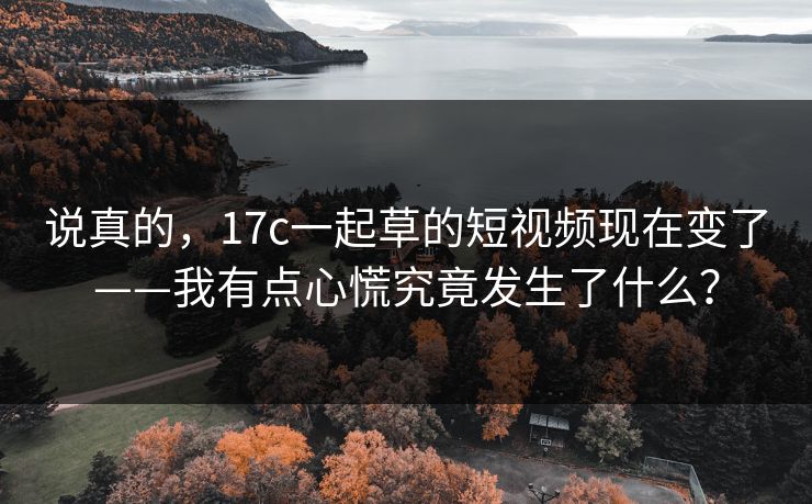 说真的，17c一起草的短视频现在变了——我有点心慌究竟发生了什么？