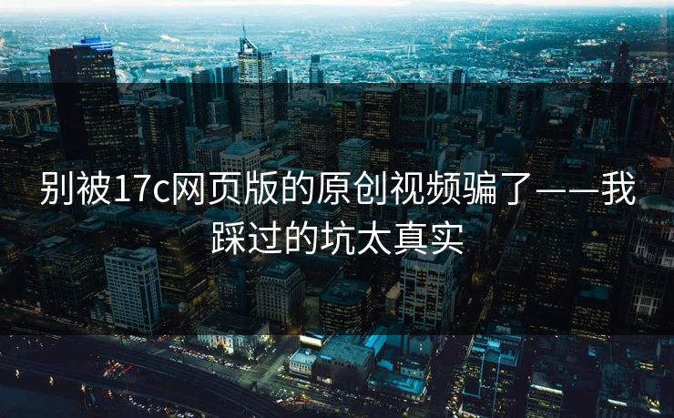 别被17c网页版的原创视频骗了——我踩过的坑太真实
