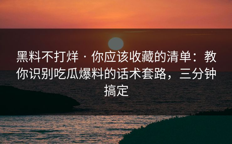 黑料不打烊 · 你应该收藏的清单：教你识别吃瓜爆料的话术套路，三分钟搞定