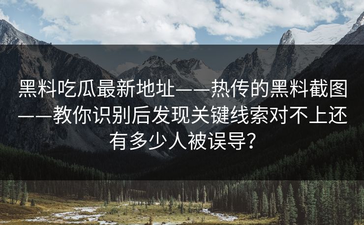 黑料吃瓜最新地址——热传的黑料截图——教你识别后发现关键线索对不上还有多少人被误导？