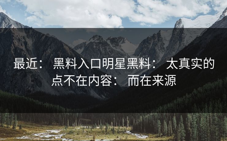 最近： 黑料入口明星黑料： 太真实的点不在内容： 而在来源