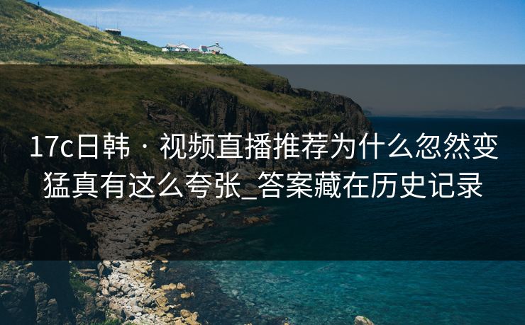 17c日韩 · 视频直播推荐为什么忽然变猛真有这么夸张_答案藏在历史记录