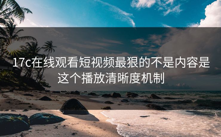 17c在线观看短视频最狠的不是内容是这个播放清晰度机制