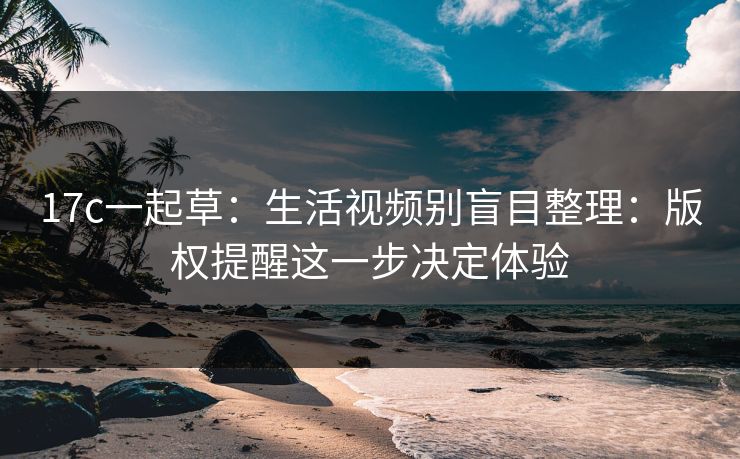 17c一起草：生活视频别盲目整理：版权提醒这一步决定体验