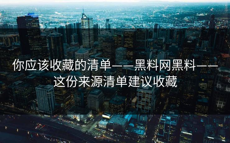 你应该收藏的清单——黑料网黑料——这份来源清单建议收藏