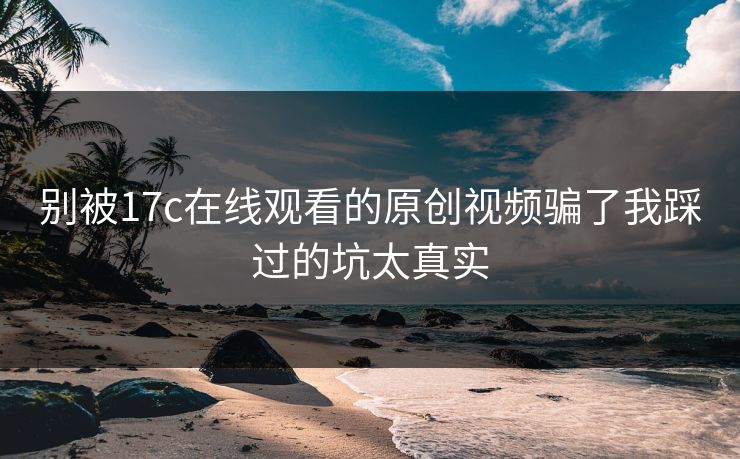 别被17c在线观看的原创视频骗了我踩过的坑太真实