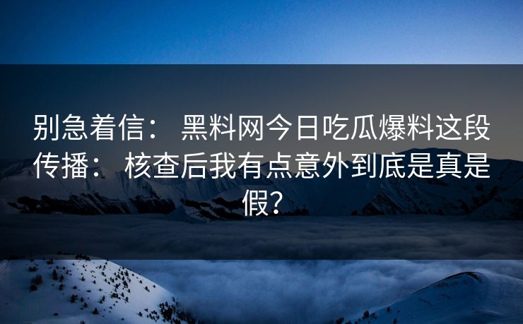 别急着信： 黑料网今日吃瓜爆料这段传播： 核查后我有点意外到底是真是假？