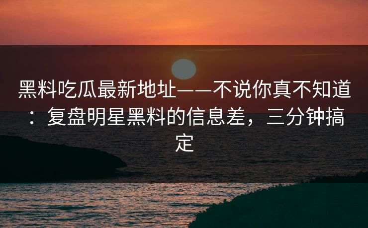 黑料吃瓜最新地址——不说你真不知道：复盘明星黑料的信息差，三分钟搞定