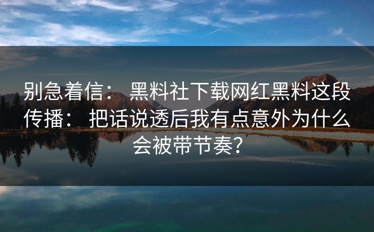 别急着信： 黑料社下载网红黑料这段传播： 把话说透后我有点意外为什么会被带节奏？