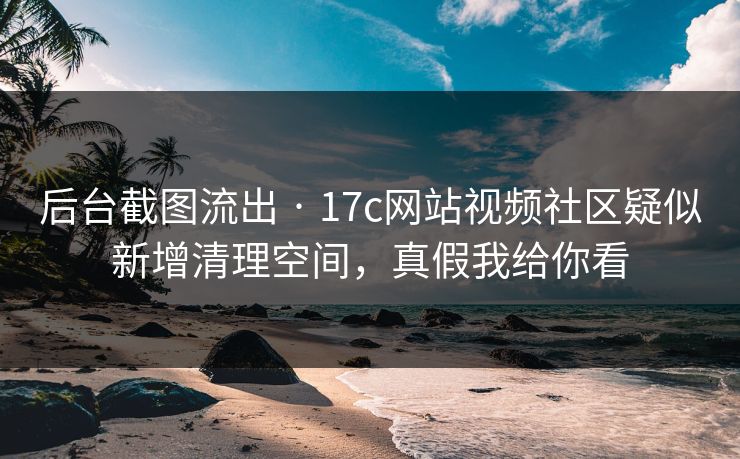 后台截图流出 · 17c网站视频社区疑似新增清理空间，真假我给你看