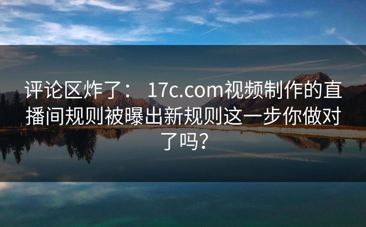 评论区炸了： 17c.com视频制作的直播间规则被曝出新规则这一步你做对了吗？