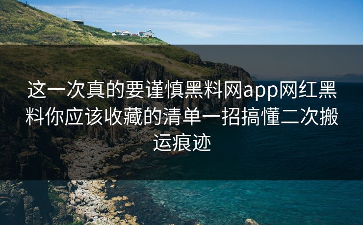 这一次真的要谨慎黑料网app网红黑料你应该收藏的清单一招搞懂二次搬运痕迹