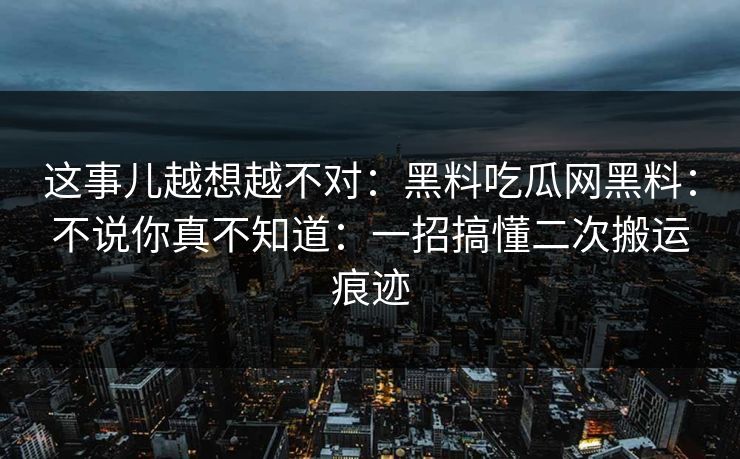 这事儿越想越不对：黑料吃瓜网黑料：不说你真不知道：一招搞懂二次搬运痕迹