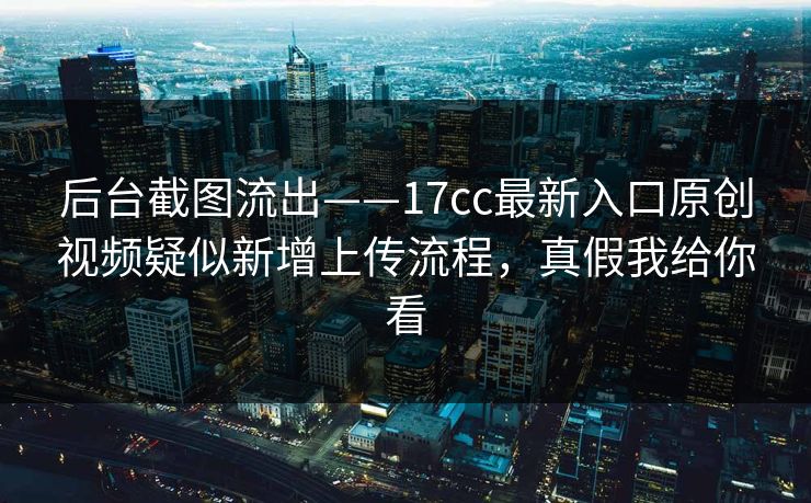 后台截图流出——17cc最新入口原创视频疑似新增上传流程，真假我给你看