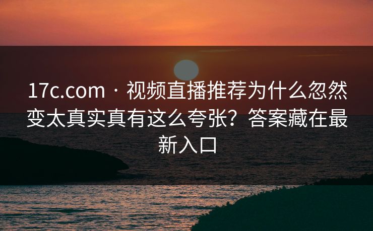 17c.com · 视频直播推荐为什么忽然变太真实真有这么夸张？答案藏在最新入口