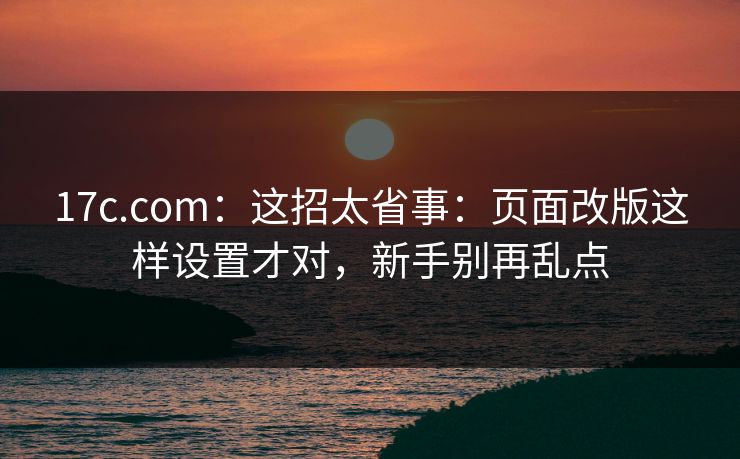 17c.com：这招太省事：页面改版这样设置才对，新手别再乱点