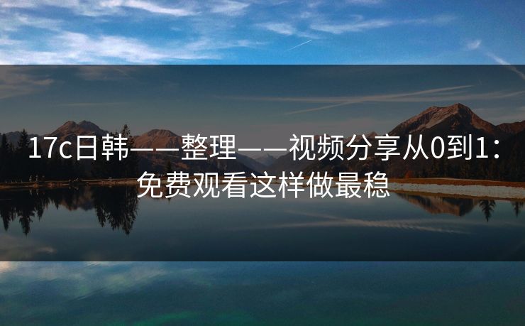 17c日韩——整理——视频分享从0到1：免费观看这样做最稳