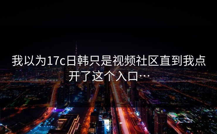 我以为17c日韩只是视频社区直到我点开了这个入口…