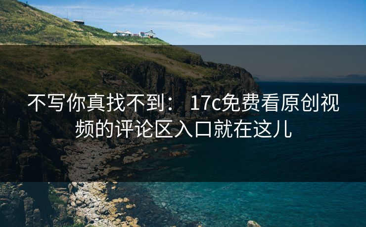 不写你真找不到： 17c免费看原创视频的评论区入口就在这儿