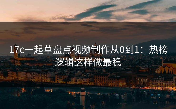 17c一起草盘点视频制作从0到1：热榜逻辑这样做最稳
