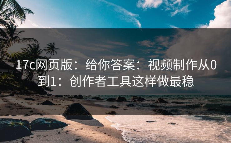 17c网页版：给你答案：视频制作从0到1：创作者工具这样做最稳