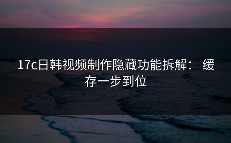 17c日韩视频制作隐藏功能拆解： 缓存一步到位