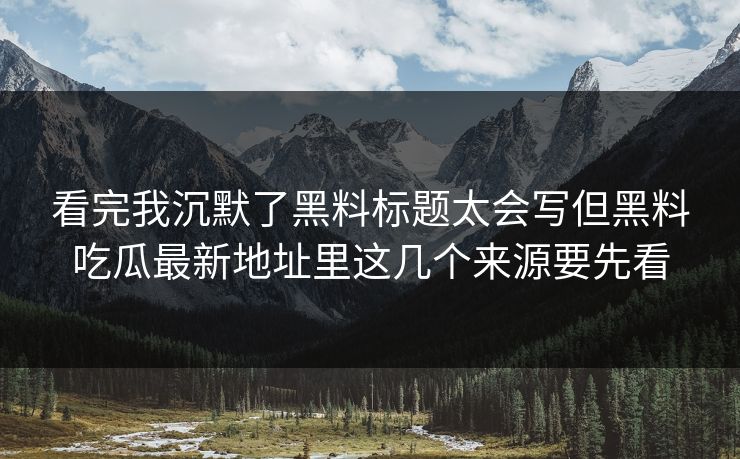 看完我沉默了黑料标题太会写但黑料吃瓜最新地址里这几个来源要先看