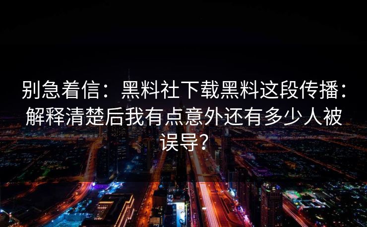 别急着信：黑料社下载黑料这段传播：解释清楚后我有点意外还有多少人被误导？