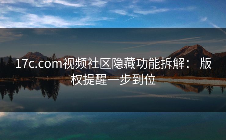 17c.com视频社区隐藏功能拆解： 版权提醒一步到位