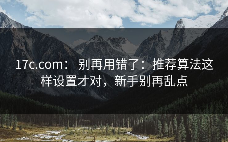 17c.com： 别再用错了：推荐算法这样设置才对，新手别再乱点